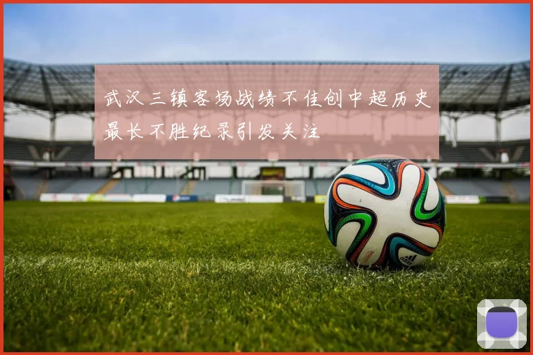 武汉三镇客场战绩不佳创中超历史最长不胜纪录引发关注