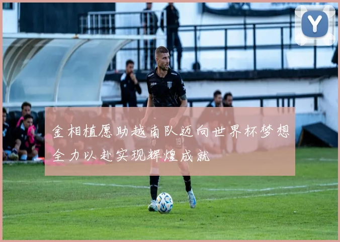金相植愿助越南队迈向世界杯梦想全力以赴实现辉煌成就