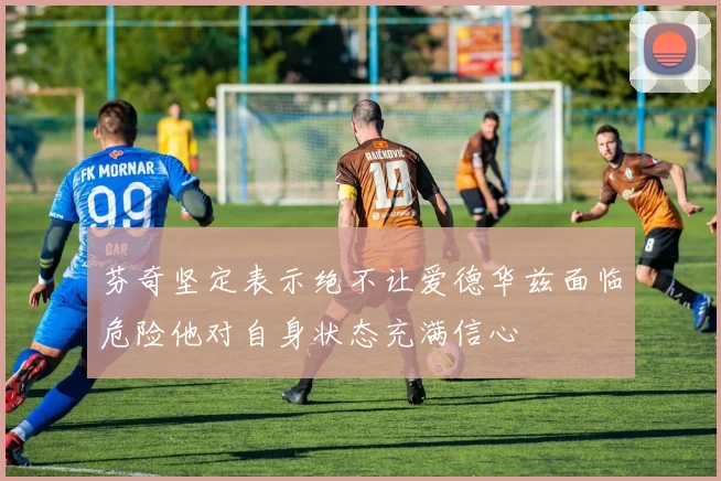 芬奇坚定表示绝不让爱德华兹面临危险他对自身状态充满信心