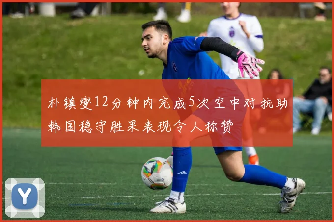 朴镇燮12分钟内完成5次空中对抗助韩国稳守胜果表现令人称赞