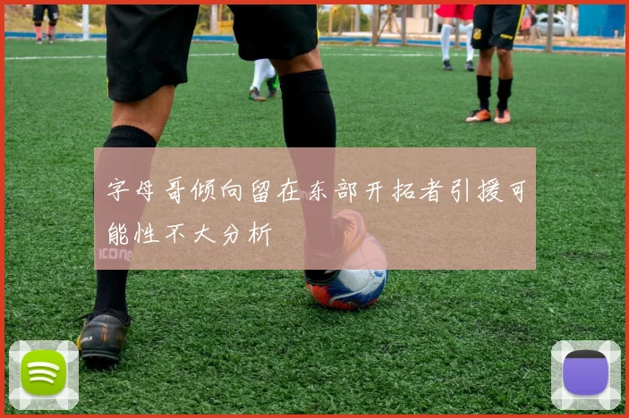 字母哥倾向留在东部开拓者引援可能性不大分析