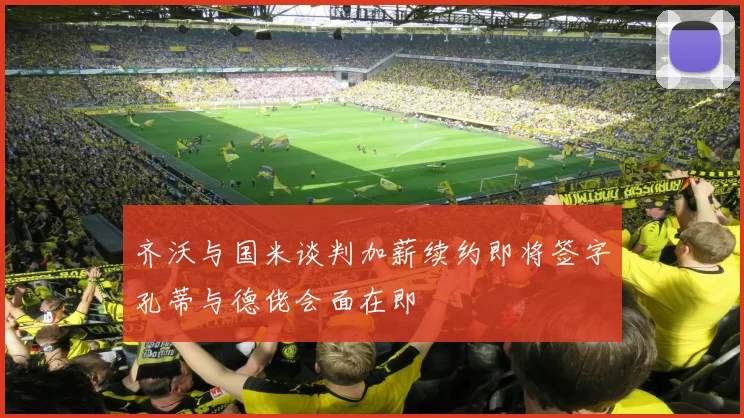 齐沃与国米谈判加薪续约即将签字孔蒂与德佬会面在即