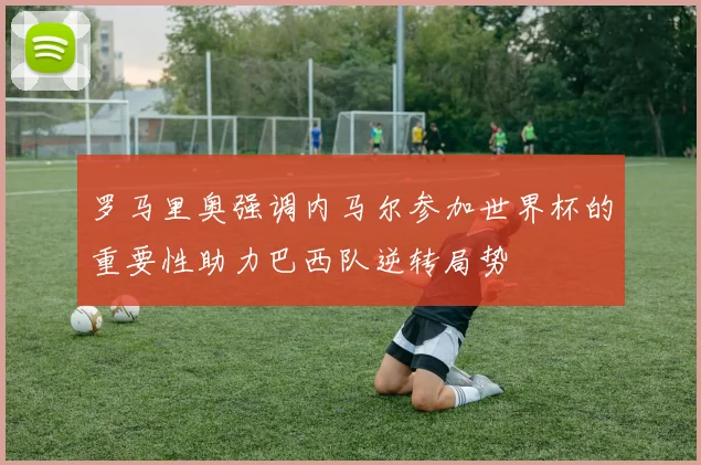 罗马里奥强调内马尔参加世界杯的重要性助力巴西队逆转局势