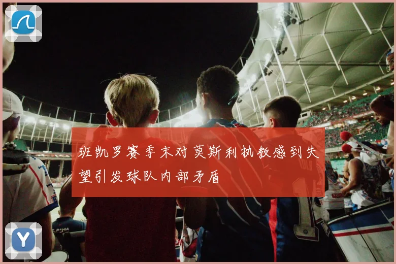班凯罗赛季末对莫斯利执教感到失望引发球队内部矛盾
