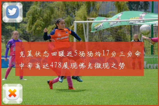 克莱状态回暖近5场场均17分三分命中率高达478展现佛光微现之势
